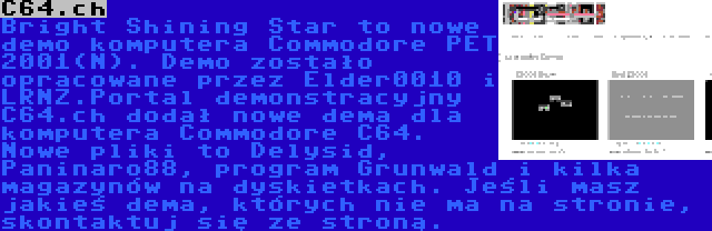 C64.ch | Bright Shining Star to nowe demo komputera Commodore PET 2001(N). Demo zostało opracowane przez Elder0010 i LRNZ.Portal demonstracyjny C64.ch dodał nowe dema dla komputera Commodore C64. Nowe pliki to Delysid, Paninaro88, program Grunwald i kilka magazynów na dyskietkach. Jeśli masz jakieś dema, których nie ma na stronie, skontaktuj się ze stroną.