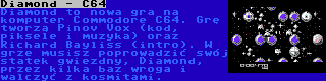 Diamond - C64 | Diamond to nowa gra na komputer Commodore C64. Grę tworzą Pinov Vox (kod, piksele i muzyka) oraz Richard Bayliss (intro). W grze musisz poprowadzić swój statek gwiezdny, Diamond, przez kilka baz wroga i walczyć z kosmitami.