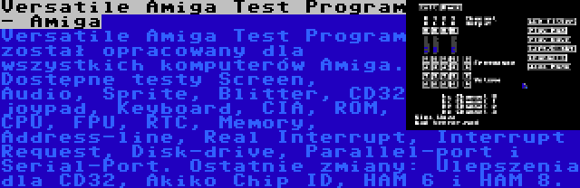 Versatile Amiga Test Program - Amiga | Versatile Amiga Test Program został opracowany dla wszystkich komputerów Amiga. Dostępne testy Screen, Audio, Sprite, Blitter, CD32 joypad, Keyboard, CIA, ROM, CPU, FPU, RTC, Memory, Address-line, Real Interrupt, Interrupt Request, Disk-drive, Parallel-port i Serial-Port. Ostatnie zmiany: Ulepszenia dla CD32, Akiko Chip ID, HAM 6 i HAM 8.