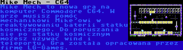 Mike Mech - C64 | Mike Mech to nowa gra na komputer Commodore C64. W grze musisz pomóc mechanikowi Mike'owi w reaktywowaniu baterii statku kosmicznego. Do poruszania się po statku kosmicznym możesz używać wind i teleportu. Gra została opracowana przez firmę LG-Games.