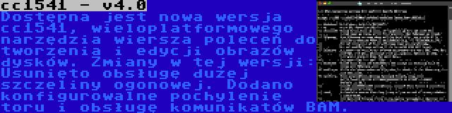 cc1541 - v4.0 | Dostępna jest nowa wersja cc1541, wieloplatformowego narzędzia wiersza poleceń do tworzenia i edycji obrazów dysków. Zmiany w tej wersji: Usunięto obsługę dużej szczeliny ogonowej. Dodano konfigurowalne pochylenie toru i obsługę komunikatów BAM.