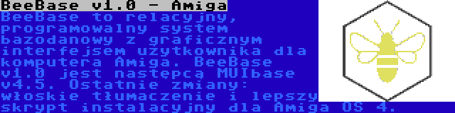 BeeBase v1.0 - Amiga | BeeBase to relacyjny, programowalny system bazodanowy z graficznym interfejsem użytkownika dla komputera Amiga. BeeBase v1.0 jest następcą MUIbase v4.5. Ostatnie zmiany: włoskie tłumaczenie i lepszy skrypt instalacyjny dla Amiga OS 4.