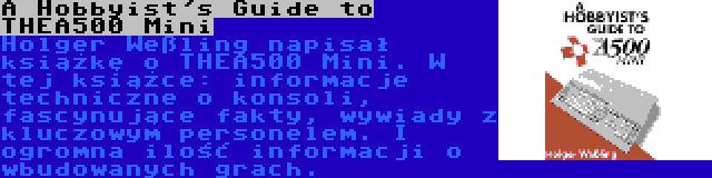 A Hobbyist's Guide to THEA500 Mini | Holger Weßling napisał książkę o THEA500 Mini. W tej książce: informacje techniczne o konsoli, fascynujące fakty, wywiady z kluczowym personelem. I ogromna ilość informacji o wbudowanych grach.