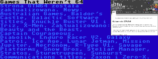 Games That Weren't 64 | Strona GTW64 została zaktualizowana. Nowy: Australian Games, Baldor's Castle, Galactic Software titles, Knuckle Buster V1 i Triz, X-Men. Zaktualizowano: Beauty and the Beast, Captain Courageous, Diabolik, Enduro Racer V2, Galaxy Patrol, Ice Age, Lunar Jetman, Mission Jupiter, Necronom, R-Type V1, Savage Platforms, Snow Bros, Stellar Manager, Stratos, Sturmtruppen, Sunburst Communications titles, Zaxon i Zero-X.