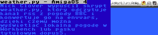 weather.py - AmigaOS 4 | Nick Clover wypuścił skrypt weather.py, który odczytuje kanał rss z pogody BBC i konwertuje go na envvars, dzięki czemu można wyświetlać lokalną pogodę w Workbench lub pasku tytułowym dopus5.