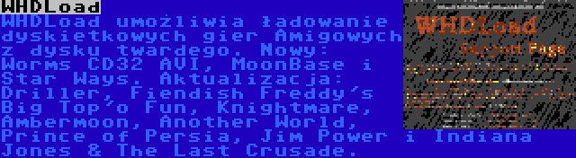 WHDLoad | WHDLoad umożliwia ładowanie dyskietkowych gier Amigowych z dysku twardego. Nowy: Worms CD32 AVI, MoonBase i Star Ways. Aktualizacja: Driller, Fiendish Freddy's Big Top'o Fun, Knightmare, Ambermoon, Another World, Prince of Persia, Jim Power i Indiana Jones & The Last Crusade.