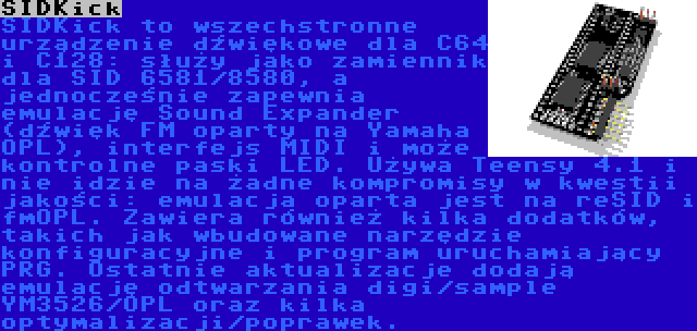 SIDKick | SIDKick to wszechstronne urządzenie dźwiękowe dla C64 i C128: służy jako zamiennik dla SID 6581/8580, a jednocześnie zapewnia emulację Sound Expander (dźwięk FM oparty na Yamaha OPL), interfejs MIDI i może kontrolne paski LED. Używa Teensy 4.1 i nie idzie na żadne kompromisy w kwestii jakości: emulacja oparta jest na reSID i fmOPL. Zawiera również kilka dodatków, takich jak wbudowane narzędzie konfiguracyjne i program uruchamiający PRG. Ostatnie aktualizacje dodają emulację odtwarzania digi/sample YM3526/OPL oraz kilka optymalizacji/poprawek.