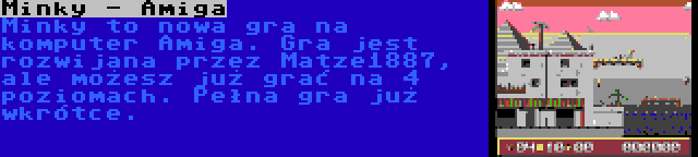 Minky - Amiga | Minky to nowa gra na komputer Amiga. Gra jest rozwijana przez Matze1887, ale możesz już grać na 4 poziomach. Pełna gra już wkrótce.