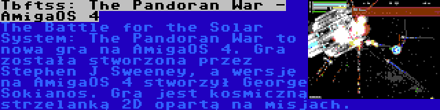 Tbftss: The Pandoran War - AmigaOS 4 | The Battle for the Solar System: The Pandoran War to nowa gra na AmigaOS 4. Gra została stworzona przez Stephen J Sweeney, a wersję na AmigaOS 4 stworzył George Sokianos. Gra jest kosmiczną strzelanką 2D opartą na misjach.