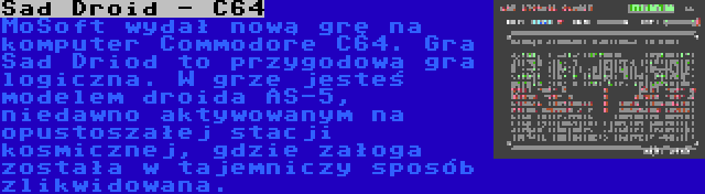 Sad Droid - C64 | MoSoft wydał nową grę na komputer Commodore C64. Gra Sad Driod to przygodowa gra logiczna. W grze jesteś modelem droida AS-5, niedawno aktywowanym na opustoszałej stacji kosmicznej, gdzie załoga została w tajemniczy sposób zlikwidowana.