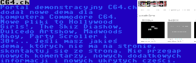 C64.ch | Portal demonstracyjny C64.ch dodał nowe dema dla komputera Commodore C64. Nowe pliki to Hollywood Girls!, The Skiz Diashow, Dulcedo Artshow, Madwoods Ahoy, Party Scroller i 30+... Jeśli masz jakieś dema, których nie ma na stronie, skontaktuj się ze stroną. Nie przegap nowych komentarzy, nowych dodatkowych informacji i nowych ukrytych części.
