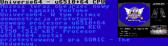 Universe64 - u6510+64 CPU | Możesz teraz obejrzeć nowy film z kanału YouTube Universe64. W tym filmie demonstracja prototypu nowego procesora u6510+64 C64 ze zintegrowanym REU 1750 (512 kB). Procesor u6510+64 został przetestowany z grą SONIC - The Hedgehog.