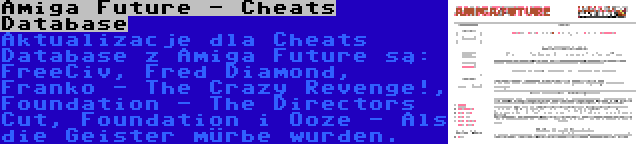 Amiga Future - Cheats Database | Aktualizacje dla Cheats Database z Amiga Future są: FreeCiv, Fred Diamond, Franko - The Crazy Revenge!, Foundation - The Directors Cut, Foundation i Ooze - Als die Geister mürbe wurden.
