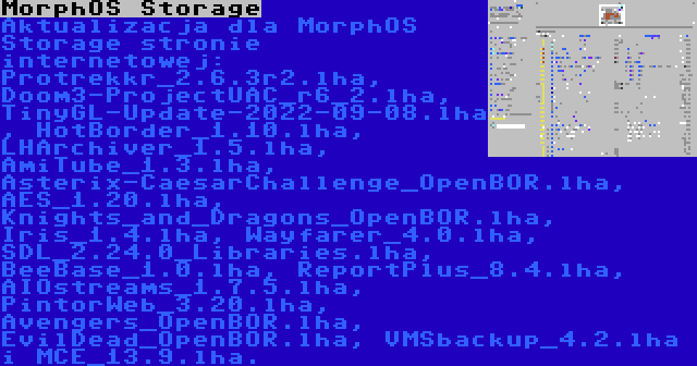 MorphOS Storage | Aktualizacja dla MorphOS Storage stronie internetowej: Protrekkr_2.6.3r2.lha, Doom3-ProjectUAC_r6_2.lha, TinyGL-Update-2022-09-08.lha, HotBorder_1.10.lha, LHArchiver_1.5.lha, AmiTube_1.3.lha, Asterix-CaesarChallenge_OpenBOR.lha, AES_1.20.lha, Knights_and_Dragons_OpenBOR.lha, Iris_1.4.lha, Wayfarer_4.0.lha, SDL_2.24.0_Libraries.lha, BeeBase_1.0.lha, ReportPlus_8.4.lha, AIOstreams_1.7.5.lha, PintorWeb_3.20.lha, Avengers_OpenBOR.lha, EvilDead_OpenBOR.lha, VMSbackup_4.2.lha i MCE_13.9.lha.
