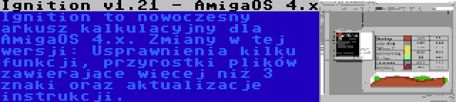 Ignition v1.21 - AmigaOS 4.x | Ignition to nowoczesny arkusz kalkulacyjny dla AmigaOS 4.x. Zmiany w tej wersji: Usprawnienia kilku funkcji, przyrostki plików zawierające więcej niż 3 znaki oraz aktualizacje instrukcji.