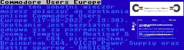 Commodore Users Europe | Już w ten sobotni wieczór możesz dołączyć do spotkania online Commodore Users Europe (17-09-2022 / 19:30). Spotkanie jest bezpłatne i odbywa się za pośrednictwem Zooma. Tematy to: Meatloaf & FujiNet - C64, pico-rgb2hmi, Brainbreak C64, VIC20 Power Supply oraz Battle sparrow - BASIC65.