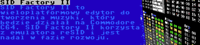 SID Factory II | SID Factory II to wieloplatformowy edytor do tworzenia muzyki, który będzie działał na Commodore C64. SID Factory II korzysta z emulatora reSID i jest nadal w fazie rozwoju.