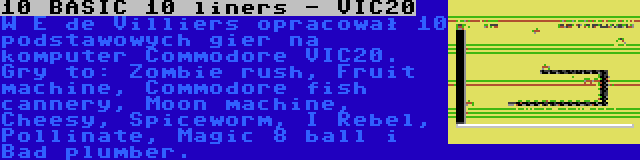 10 BASIC 10 liners - VIC20 | W E de Villiers opracował 10 podstawowych gier na komputer Commodore VIC20. Gry to: Zombie rush, Fruit machine, Commodore fish cannery, Moon machine, Cheesy, Spiceworm, I Rebel, Pollinate, Magic 8 ball i Bad plumber.