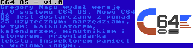 C64 OS - v1.0 | Gregory Naçu wydał wersję 1.0 systemu C64 OS. Nowy C64 OS jest dostarczany z ponad 25 użytecznymi narzędziami, w tym: kalkulatorem, kalendarzem, minutnikiem i stoperem, przeglądarką tekstu, inspektorem pamięci i wieloma innymi.