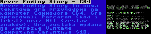 Never Ending Story - C64 | Never Ending Story to nowa tekstowa gra przygodowa na komputer Commodore C64. Grę opracowali Parcaran (kod i tekst) oraz Wil (zestaw znaków). Gra została wydana na imprezie Vintage Computing Carinthia $1B.