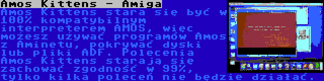 Amos Kittens - Amiga | Amos Kittens stara się być w 100% kompatybilnym interpreterem AMOS, więc możesz używać programów Amos z Aminetu, pokrywać dyski lub pliki ADF. Polecenia Amos Kittens starają się zachować zgodność w 99%, tylko kilka poleceń nie będzie działać.