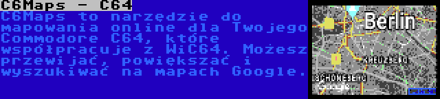 C6Maps - C64 | C6Maps to narzędzie do mapowania online dla Twojego Commodore C64, które współpracuje z WiC64. Możesz przewijać, powiększać i wyszukiwać na mapach Google.