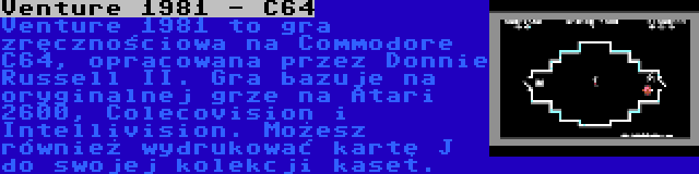 Venture 1981 - C64 | Venture 1981 to gra zręcznościowa na Commodore C64, opracowana przez Donnie Russell II. Gra bazuje na oryginalnej grze na Atari 2600, Colecovision i Intellivision. Możesz również wydrukować kartę J do swojej kolekcji kaset.