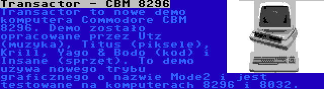 Transactor - CBM 8296 | Transactor to nowe demo komputera Commodore CBM 8296. Demo zostało opracowane przez Utz (muzyka), Titus (piksele), Krill, Yago & Bodo (kod) i Insane (sprzęt). To demo używa nowego trybu graficznego o nazwie Mode2 i jest testowane na komputerach 8296 i 8032.