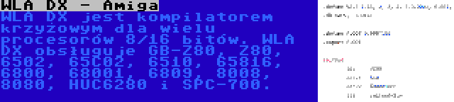 WLA DX - Amiga | WLA DX jest kompilatorem krzyżowym dla wielu procesorów 8/16 bitów. WLA DX obsługuje GB-Z80, Z80, 6502, 65C02, 6510, 65816, 6800, 68001, 6809, 8008, 8080, HUC6280 i SPC-700.