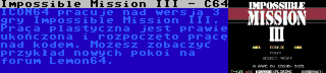 Impossible Mission III - C64 | ICON64 pracuje nad wersją 3 gry Impossible Mission III. Praca plastyczna jest prawie ukończona i rozpoczęto pracę nad kodem. Możesz zobaczyć przykład nowych pokoi na forum Lemon64.