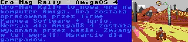 Cro-Mag Rally - AmigaOS 4 | Cro-Mag Rally to nowa gra na komputer Amiga. Gra została opracowana przez firmę Pangea Software + jorio. Wersja dla AmigaOS 4 została wykonana przez kas1e. Zmiany w tej wersji: Wsparcie dla gamepadów.