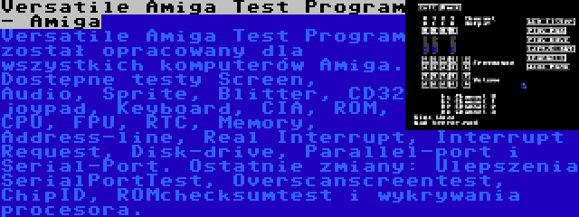 Versatile Amiga Test Program - Amiga | Versatile Amiga Test Program został opracowany dla wszystkich komputerów Amiga. Dostępne testy Screen, Audio, Sprite, Blitter, CD32 joypad, Keyboard, CIA, ROM, CPU, FPU, RTC, Memory, Address-line, Real Interrupt, Interrupt Request, Disk-drive, Parallel-port i Serial-Port. Ostatnie zmiany: Ulepszenia SerialPortTest, Overscanscreentest, ChipID, ROMchecksumtest i wykrywania procesora.