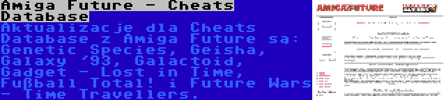 Amiga Future - Cheats Database | Aktualizacje dla Cheats Database z Amiga Future są: Genetic Species, Geisha, Galaxy '93, Galactoid, Gadget - Lost in Time, Fußball Total! i Future Wars - Time Travellers.