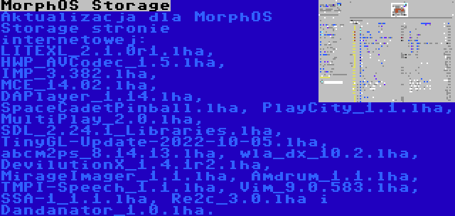 MorphOS Storage | Aktualizacja dla MorphOS Storage stronie internetowej: LITEXL_2.1.0r1.lha, HWP_AVCodec_1.5.lha, IMP_3.382.lha, MCE_14.02.lha, DAPlayer_1.14.lha, SpaceCadetPinball.lha, PlayCity_1.1.lha, MultiPlay_2.0.lha, SDL_2.24.1_Libraries.lha, TinyGL-Update-2022-10-05.lha, abcm2ps_8.14.13.lha, wla_dx_10.2.lha, DevilutionX_1.4.1r2.lha, MirageImager_1.1.lha, Amdrum_1.1.lha, TMPI-Speech_1.1.lha, Vim_9.0.583.lha, SSA-1_1.1.lha, Re2c_3.0.lha i Dandanator_1.0.lha.