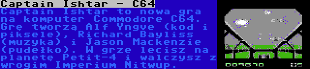 Captain Ishtar - C64 | Captain Ishtar to nowa gra na komputer Commodore C64. Grę tworzą Alf Yngve (kod i piksele), Richard Bayliss (muzyka) i Jason Mackenzie (pudełko). W grze lecisz na planetę Petit-4 i walczysz z wrogim Imperium Nitwup.