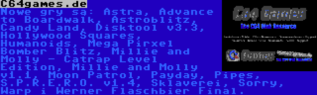 C64games.de | Nowe gry są: Astra, Advance to Boardwalk, Astroblitz, Candy Land, Disktool v3.3, Hollywood Squares, Humanoids, Mega Pirxel Bomber Blitz, Millie and Molly - Catrap Level Edition, Millie and Molly v1.1, Moon Patrol, Payday, Pipes, S.P.R.E.R.O. v1.4, Sklaverei, Sorry, Warp i Werner Flaschbier Final.