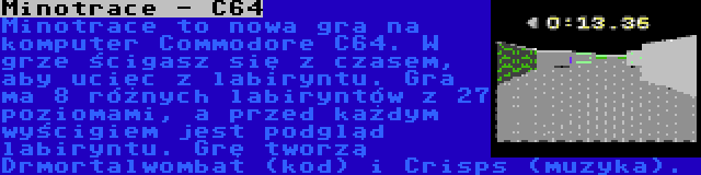 Minotrace - C64 | Minotrace to nowa gra na komputer Commodore C64. W grze ścigasz się z czasem, aby uciec z labiryntu. Gra ma 8 różnych labiryntów z 27 poziomami, a przed każdym wyścigiem jest podgląd labiryntu. Grę tworzą Drmortalwombat (kod) i Crisps (muzyka).