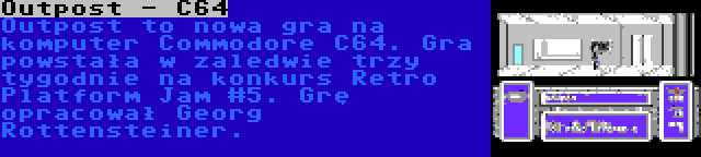 Outpost - C64 | Outpost to nowa gra na komputer Commodore C64. Gra powstała w zaledwie trzy tygodnie na konkurs Retro Platform Jam #5. Grę opracował Georg Rottensteiner.