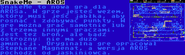 SnakeMe - AROS | SnakeMe to nowa gra dla AROSa. W grze jesteś wężem, który musi jeść jabłka, aby rosnąć i zdobywać punkty. W grę można grać samotnie lub z trzema innymi graczami. Jest też broń, ale bądź ostrożny: nie ma dużo amunicji. Oryginalną grę opracował Stephane Magnenat, a wersja AROS pochodzi od jaskiniowca.