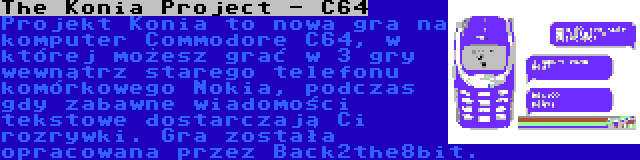 The Konia Project - C64 | Projekt Konia to nowa gra na komputer Commodore C64, w której możesz grać w 3 gry wewnątrz starego telefonu komórkowego Nokia, podczas gdy zabawne wiadomości tekstowe dostarczają Ci rozrywki. Gra została opracowana przez Back2the8bit.