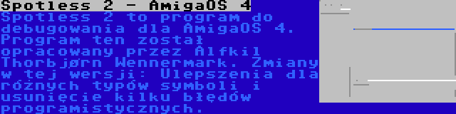 Spotless 2 - AmigaOS 4 | Spotless 2 to program do debugowania dla AmigaOS 4. Program ten został opracowany przez Alfkil Thorbjørn Wennermark. Zmiany w tej wersji: Ulepszenia dla różnych typów symboli i usunięcie kilku błędów programistycznych.