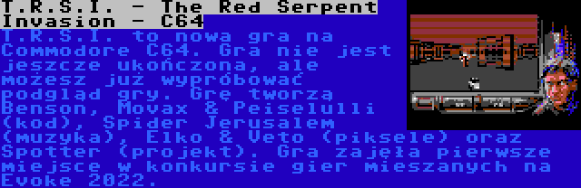 T.R.S.I. - The Red Serpent Invasion - C64 | T.R.S.I. to nowa gra na Commodore C64. Gra nie jest jeszcze ukończona, ale możesz już wypróbować podgląd gry. Grę tworzą Benson, Movax & Peiselulli (kod), Spider Jerusalem (muzyka), Elko & Veto (piksele) oraz Spotter (projekt). Gra zajęła pierwsze miejsce w konkursie gier mieszanych na Evoke 2022.