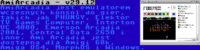 AmiArcadia - v29.12 | AmiArcadia jest emulatorem wczesnych konsol do gier, takich jak PHUNSY, Elektor TV Games Computer, Interton VC 4000, Emerson Arcadia 2001, Central Data 2650 i inne. Ami Arcadia jest dostępna dla Amigi 68k, Amiga OS4, MorphOS i Windows.