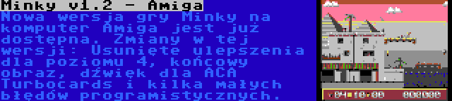 Minky v1.2 - Amiga | Nowa wersja gry Minky na komputer Amiga jest już dostępna. Zmiany w tej wersji: Usunięte ulepszenia dla poziomu 4, końcowy obraz, dźwięk dla ACA Turbocards i kilka małych błędów programistycznych.