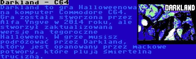 Darkland - C64 | Darkland to gra Halloweenowa na komputer Commodore C64. Gra została stworzona przez Alfa Yngve w 2014 roku, ale stworzył zaktualizowaną wersję na tegoroczne Halloween. W grze musisz podróżować przez Darkland, który jest opanowany przez mackowe potwory, które plują śmiertelną trucizną.