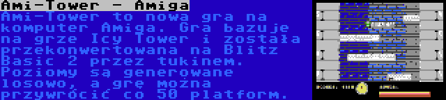 Ami-Tower - Amiga | Ami-Tower to nowa gra na komputer Amiga. Gra bazuje na grze Icy Tower i została przekonwertowana na Blitz Basic 2 przez tukinem. Poziomy są generowane losowo, a grę można przywrócić co 50 platform.