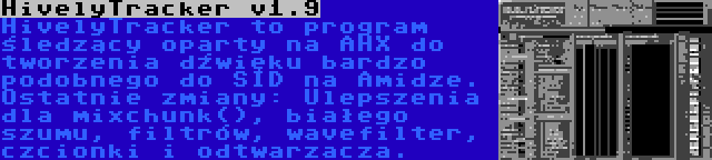 HivelyTracker v1.9 | HivelyTracker to program śledzący oparty na AHX do tworzenia dźwięku bardzo podobnego do SID na Amidze. Ostatnie zmiany: Ulepszenia dla mixchunk(), białego szumu, filtrów, wavefilter, czcionki i odtwarzacza.