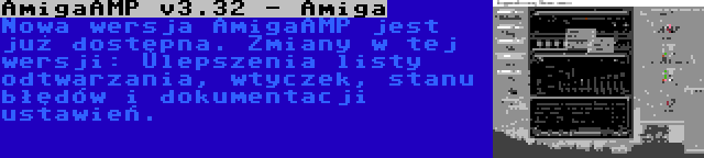 AmigaAMP v3.32 - Amiga | Nowa wersja AmigaAMP jest już dostępna. Zmiany w tej wersji: Ulepszenia listy odtwarzania, wtyczek, stanu błędów i dokumentacji ustawień.