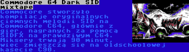 Commodore 64 Dark SID mixtape | Commocore stworzyło kompilację oryginalnych ciemnych melodii SID na Commodore C64, głównie z gier, nagranych za pomocą SIDFX na prawdziwym C64. Miksery trwają 90 minut, więc zmieszczą się na oldschoolowej kasecie C90.