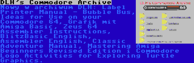 DLH's Commodore Archive | Nowy w archiwum DLH: Label Printer Manual - Bubble Bus, Ideas for Use on your Commodore 64, Grafik mit Amiga Basic, Zeus 64 Assembler Instructions, BlitzBasic English, Assembler English, Classic Adventure Manual, Mastering Amiga Beginners Revised Edition i Commodore Logo Activities for Exploring Turtle Graphics.